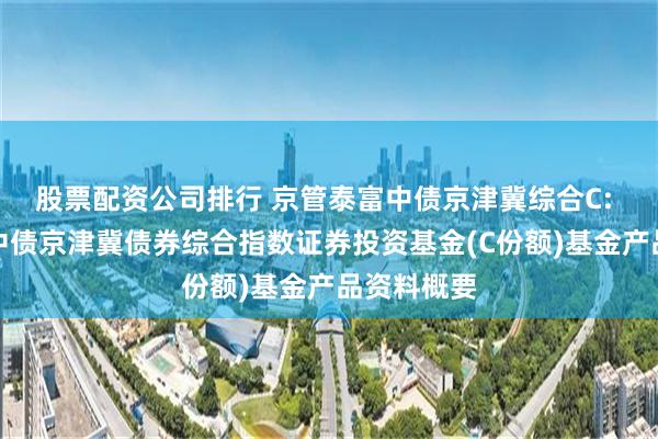 股票配资公司排行 京管泰富中债京津冀综合C: 京管泰富中债京津冀债券综合指数证券投资基金(C份额)基金产品资料概要