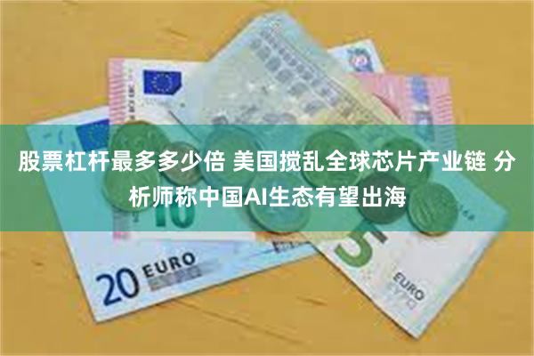 股票杠杆最多多少倍 美国搅乱全球芯片产业链 分析师称中国AI生态有望出海