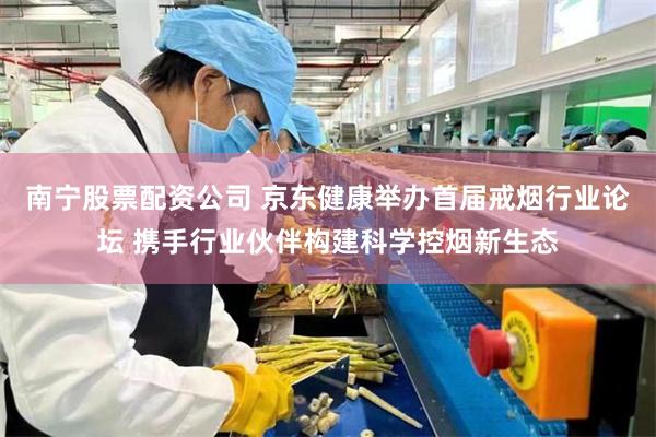 南宁股票配资公司 京东健康举办首届戒烟行业论坛 携手行业伙伴构建科学控烟新生态