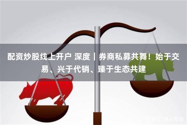 配资炒股线上开户 深度｜券商私募共舞！始于交易、兴于代销、臻于生态共建