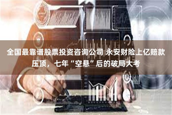 全国最靠谱股票投资咨询公司 永安财险上亿赔款压顶，七年“空悬”后的破局大考