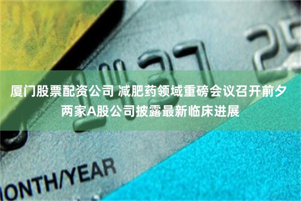 厦门股票配资公司 减肥药领域重磅会议召开前夕 两家A股公司披露最新临床进展