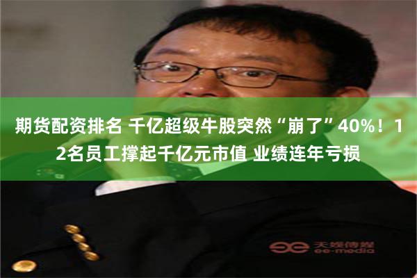 期货配资排名 千亿超级牛股突然“崩了”40%！12名员工撑起千亿元市值 业绩连年亏损