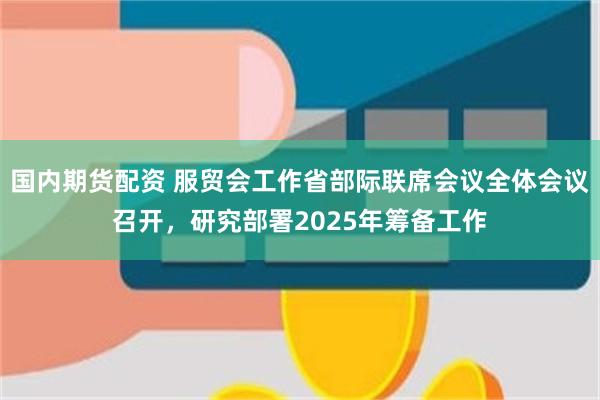国内期货配资 服贸会工作省部际联席会议全体会议召开，研究部署2025年筹备工作