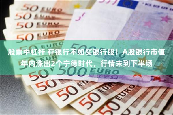 股票中杠杆 存银行不如买银行股！A股银行市值年内涨出2个宁德时代，行情未到下半场
