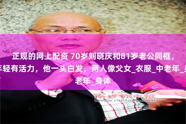 正规的网上配资 70岁刘晓庆和81岁老公同框，她年轻有活力，他一头白发，两人像父女_衣服_中老年_身体