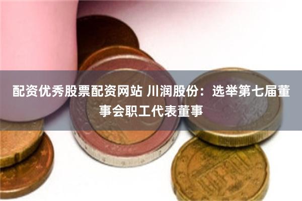 配资优秀股票配资网站 川润股份：选举第七届董事会职工代表董事