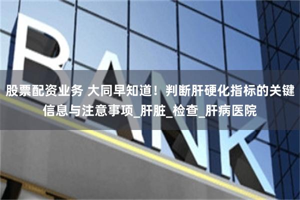 股票配资业务 大同早知道！判断肝硬化指标的关键信息与注意事项_肝脏_检查_肝病医院