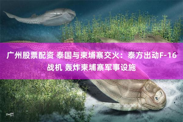 广州股票配资 泰国与柬埔寨交火：泰方出动F-16战机 轰炸柬埔寨军事设施