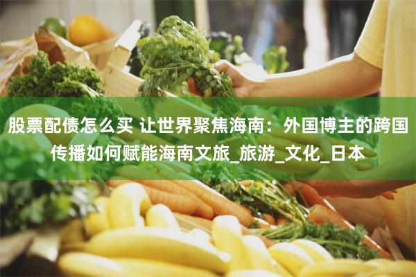 股票配债怎么买 让世界聚焦海南：外国博主的跨国传播如何赋能海南文旅_旅游_文化_日本