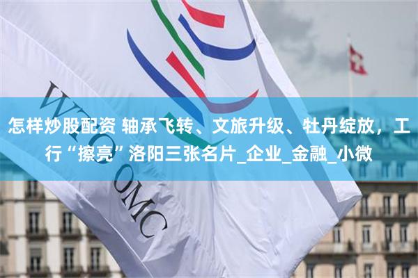 怎样炒股配资 轴承飞转、文旅升级、牡丹绽放，工行“擦亮”洛阳三张名片_企业_金融_小微