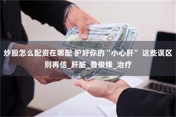 炒股怎么配资在哪配 护好你的“小心肝” 这些误区别再信_肝脏_鲁俊锋_治疗
