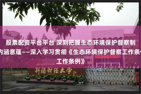 股票配资平台平台 深刻把握生态环境保护督察制度内涵意蕴——深入学习贯彻《生态环境保护督察工作条例》
