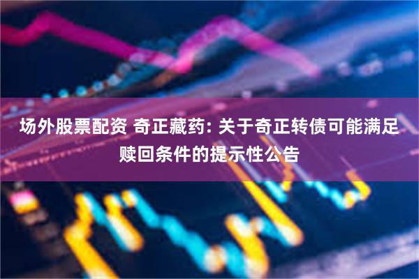 场外股票配资 奇正藏药: 关于奇正转债可能满足赎回条件的提示性公告