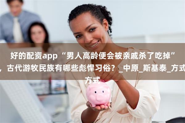 好的配资app “男人高龄便会被亲戚杀了吃掉”，古代游牧民族有哪些彪悍习俗？_中原_斯基泰_方式