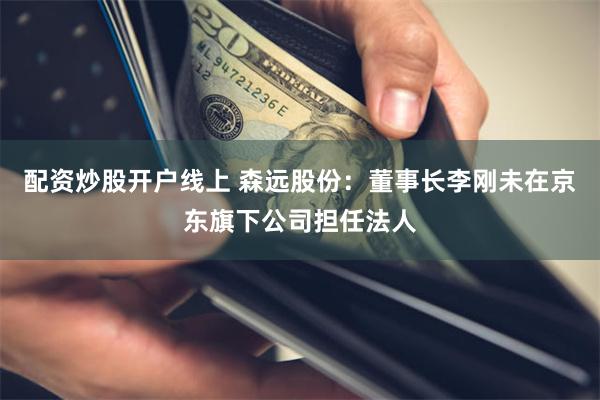 配资炒股开户线上 森远股份：董事长李刚未在京东旗下公司担任法人