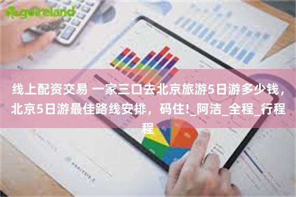线上配资交易 一家三口去北京旅游5日游多少钱，北京5日游最佳路线安排，码住!_阿洁_全程_行程