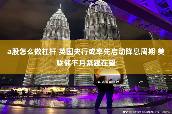 a股怎么做杠杆 英国央行或率先启动降息周期 美联储下月紧跟在望