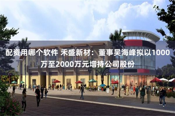 配资用哪个软件 禾盛新材：董事吴海峰拟以1000万至2000万元增持公司股份