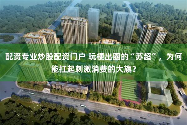 配资专业炒股配资门户 玩梗出圈的“苏超”，为何能扛起刺激消费的大旗？