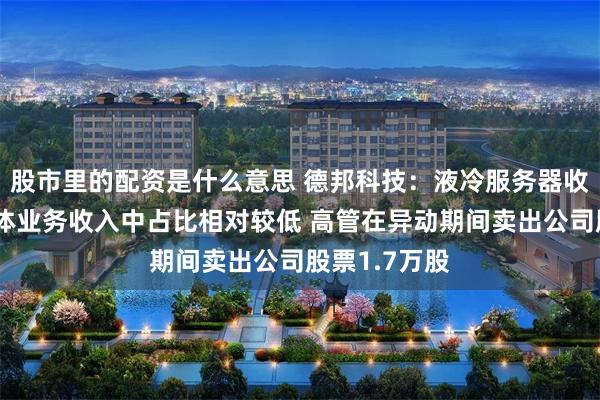 股市里的配资是什么意思 德邦科技：液冷服务器收入在公司整体业务收入中占比相对较低 高管在异动期间卖出公司股票1.7万股