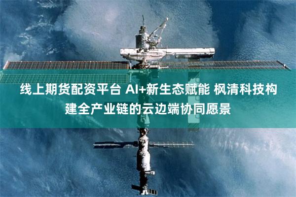 线上期货配资平台 AI+新生态赋能 枫清科技构建全产业链的云边端协同愿景