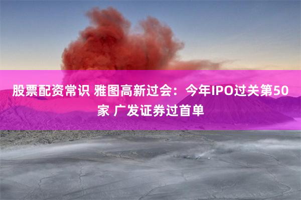 股票配资常识 雅图高新过会：今年IPO过关第50家 广发证券过首单