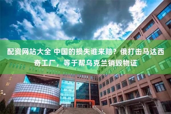 配资网站大全 中国的损失谁来赔？俄打击马达西奇工厂，等于帮乌克兰销毁物证