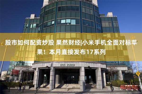 股市如何配资炒股 果然财经|小米手机全面对标苹果！本月直接发布17系列