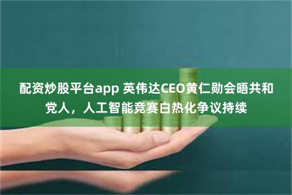 配资炒股平台app 英伟达CEO黄仁勋会晤共和党人,人工智能竞赛白热化争议持续