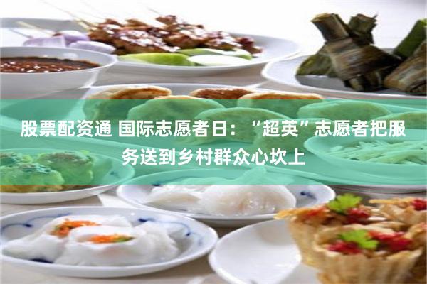 股票配资通 国际志愿者日：“超英”志愿者把服务送到乡村群众心坎上
